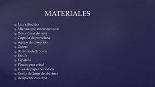  Lata cilíndrica
 Microscopio estereoscópico
 Dos vidrios de reloj
 Capsula de porcelana
 Agujas de diseccion
 Gotero
 Balanza electrónica
 Estufa
 Espatula
 Pinzas para crisol
 Hoja de papel periódico
 Tamiz de 2mm de abertura
 Recipiente con tapa
MATERIALES
 