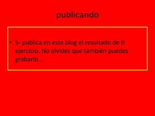 publicando 5- publica en este blog el resultado de ti ejercicio. No olvides que también puedes grabarlo… 