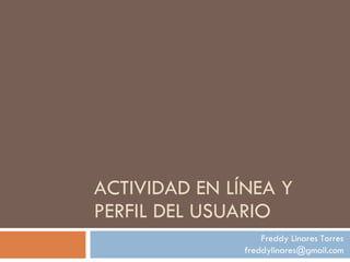 ACTIVIDAD EN LÍNEA Y PERFIL DEL USUARIO Freddy Linares Torres [email_address] 