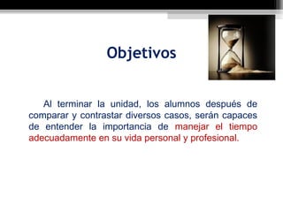 Objetivos


   Al terminar la unidad, los alumnos después de
comparar y contrastar diversos casos, serán capaces
de entender la importancia de manejar el tiempo
adecuadamente en su vida personal y profesional.
 