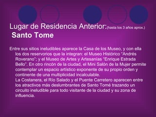 Lugar de Residencia Anterior: (hasta los 3 años aprox.)   Santo Tome   Entre sus sitios ineludibles aparece la Casa de los Museo, y con ella los dos reservorios que la integran: el Museo Histórico “Andrés Roverano”; y el Museo de Artes y Artesanías “Enrique Estrada Bello”. En otro rincón de la ciudad, el Mini Salón de la Mujer permite contemplar un espacio artístico exponente de su propio orden y continente de una multiplicidad incalculable. La Costanera, el Río Salado y el Puente Carretero aparecen entre los atractivos más deslumbrantes de Santo Tomé trazando un circuito ineludible para todo visitante de la ciudad y su zona de influencia.   