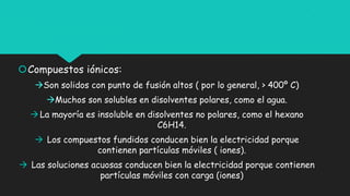 Compuestos iónicos:
Son solidos con punto de fusión altos ( por lo general, > 400º C)
Muchos son solubles en disolventes polares, como el agua.
La mayoría es insoluble en disolventes no polares, como el hexano
C6H14.
 Los compuestos fundidos conducen bien la electricidad porque
contienen partículas móviles ( iones).
 Las soluciones acuosas conducen bien la electricidad porque contienen
partículas móviles con carga (iones)
 