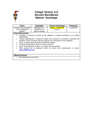 Colegio Victoria A.C.
Sección Bachillerato
Materia: Sociología
Tema Actividad Fecha de Entrega Producto
“Estudio de la sociología
en sus diferentes
ámbitos”
Investigación y
exposición con
apoyos visuales
Martes 07/02/2017
8:20 hrs.
Exposición
Especificaciones
 Investigar un artículo en donde se vea reflejado un estudio sociológico en un ámbito
determinado.
 Analizar objetivamente y explicar el origen de la situación, los cambios y desarrollo del
fenómeno social, poniendo atención especial en la interacción de los individuos.
 Llevar un apoyo visual (cualquier herramienta digital)
 El tiempo de exposición es de 10 minutos máximo.
 Llevar la investigación en físico, no importa que sea borrador
 Para concluir con la calificación enviar en mismo día la presentación al correo:
eriblu_29@hotmai.com
Observaciones
1. Dar seguimiento a la rúbrica
 