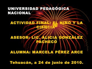 UNIVERSIDAD PEDAGÓGICA NACIONAL ACTIVIDAD FINAL: EL NIÑO Y LA CIENCIA” ASESOR: LIC. ALICIA GONZÁLEZ PACHECO ALUMNA: MARCELA PÉREZ ARCE Tehuacán, a 24 de junio de 2010. 
