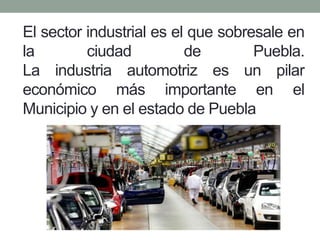 El sector industrial es el que sobresale en
la ciudad de Puebla.
La industria automotriz es un pilar
económico más importante en el
Municipio y en el estado de Puebla
 