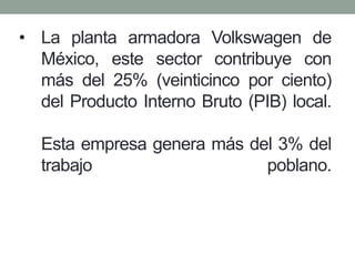 • La planta armadora Volkswagen de
México, este sector contribuye con
más del 25% (veinticinco por ciento)
del Producto Interno Bruto (PIB) local.
Esta empresa genera más del 3% del
trabajo poblano.
 