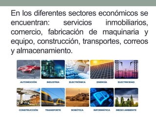 En los diferentes sectores económicos se
encuentran: servicios inmobiliarios,
comercio, fabricación de maquinaria y
equipo, construcción, transportes, correos
y almacenamiento.
 