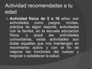Actividad recomendadas a tu
edad
 Actividad física de 5 a 18 años: son
actividades como juegos, rondas,
práctica de algún deporte, actividades
con la familia, en la escuela educación
física, o quizá las actividades
comunitarias, estas actividades son
todas aquellas que nos mantengan en
movimiento activo y con el fin de
mejorar las funciones del cuerpo y
mejorar o establecer la salud.
 