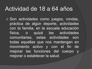 Actividad de 18 a 64 años
 Son actividades como juegos, rondas,
práctica de algún deporte, actividades
con la familia, en la escuela educación
física, o quizá las actividades
comunitarias, estas actividades son
todas aquellas que nos mantengan en
movimiento activo y con el fin de
mejorar las funciones del cuerpo y
mejorar o establecer la salud.
 