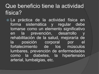 Que beneficio tiene la actividad
física?
 La práctica de la actividad física en
forma sistemática y regular debe
tomarse como un elemento significativo
en la prevención, desarrollo y
rehabilitación de la salud, mejoraría de
la posición corporal por el
fortalecimiento de los músculos
lumbares, prevención de enfermedades
como la diabetes, la hipertensión
arterial, lumbalgias, etc.
 