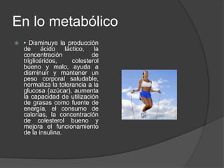 En lo metabólico
 • Disminuye la producción
de ácido láctico, la
concentración de
triglicéridos, colesterol
bueno y malo, ayuda a
disminuir y mantener un
peso corporal saludable,
normaliza la tolerancia a la
glucosa (azúcar), aumenta
la capacidad de utilización
de grasas como fuente de
energía, el consumo de
calorías, la concentración
de colesterol bueno y
mejora el funcionamiento
de la insulina.
 
