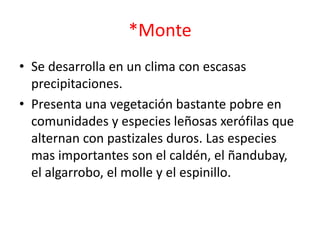 *Monte
• Se desarrolla en un clima con escasas
precipitaciones.
• Presenta una vegetación bastante pobre en
comunidades y especies leñosas xerófilas que
alternan con pastizales duros. Las especies
mas importantes son el caldén, el ñandubay,
el algarrobo, el molle y el espinillo.
 