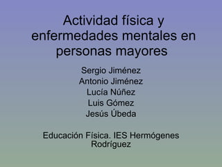 Actividad física y enfermedades mentales en personas mayores  Sergio Jiménez Antonio Jiménez Lucía Núñez Luis Gómez Jesús Úbeda Educación Física. IES Hermógenes Rodríguez 