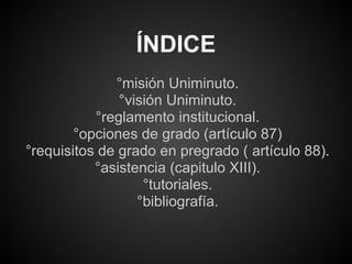 °misión Uniminuto.
°visión Uniminuto.
°reglamento institucional.
°opciones de grado (artículo 87)
°requisitos de grado en pregrado ( artículo 88).
°asistencia (capitulo XIII).
°tutoriales.
°bibliografía.
ÍNDICE
 