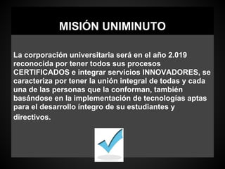 MISIÓN UNIMINUTO
La corporación universitaria será en el año 2.019
reconocida por tener todos sus procesos
CERTIFICADOS e integrar servicios INNOVADORES, se
caracteriza por tener la unión integral de todas y cada
una de las personas que la conforman, también
basándose en la implementación de tecnologías aptas
para el desarrollo íntegro de su estudiantes y
directivos.
 