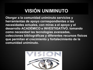 VISIÓN UNIMINUTO
Otorgar a la comunidad uniminuto servicios y
herramientas de apoyo correspondientes a las
necesidades actuales, con miras a el apoyo y el
desarrollo ACADÉMICO e INVESTIGATIVO. tomando
como necesidad las tecnologías avanzadas,
colecciones bibliográficas y diferentes recursos físicos
que permitan el crecimiento y fortalecimiento de la
comunidad uniminuto.
 
