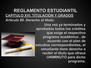 REGLAMENTO ESTUDIANTIL
CAPITULO XVI. TITULACIÓN Y GRADOS
Artículo 86. Derecho al título:
Una vez ya terminados y
aprobados todos los créditos
que exige el respectivo
programa académico , de
acuerdo con el plan de
estudios correspondientes, el
estudiante tiene derecho a
recibir el título que ofrece
UNIMINUTO para dicho
programa.
 