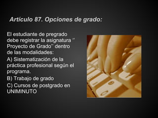 Artículo 87. Opciones de grado:
El estudiante de pregrado
debe registrar la asignatura ‘’
Proyecto de Grado’’ dentro
de las modalidades:
A) Sistematización de la
práctica profesional según el
programa.
B) Trabajo de grado
C) Cursos de postgrado en
UNIMINUTO
 