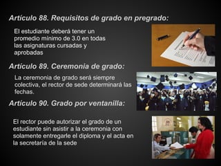 Artículo 88. Requisitos de grado en pregrado:
El estudiante deberá tener un
promedio mínimo de 3.0 en todas
las asignaturas cursadas y
aprobadas
La ceremonia de grado será siempre
colectiva, el rector de sede determinará las
fechas.
Artículo 89. Ceremonia de grado:
Artículo 90. Grado por ventanilla:
El rector puede autorizar el grado de un
estudiante sin asistir a la ceremonia con
solamente entregarle el diploma y el acta en
la secretaría de la sede
 