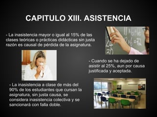 CAPITULO XIII. ASISTENCIA
- La inasistencia mayor o igual al 15% de las
clases teóricas o prácticas didácticas sin justa
razón es causal de pérdida de la asignatura.
- Cuando se ha dejado de
asistir al 25%, aun por causa
justificada y aceptada.
- La inasistencia a clase de más del
90% de los estudiantes que cursan la
asignatura, sin justa causa, se
considera inasistencia colectiva y se
sancionará con falla doble.
 