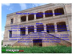 Primer nivel de concreción, Institucional. (misión y Visión) MISION La misión de la  Universidad  México Americana del Norte  es  formar profesionales de calidad educándolos en los campos de la ciencia  y tecnología  relevantes para el desarrollo económico  social y humano  del  noreste de México. La Universidad México Americana del Norte, Sostiene como  fin único la permanencia de servicio  a través de una estrategia abierta al cambio, incorporando a  su esfuerzo  la actualización  de metodologías,  técnicas  generadas por el avance de la ciencia  y tecnología. 