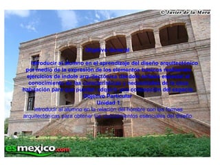 Objetivo General   Introducir al alumno en el aprendizaje del diseño arquitectónico por medio de la expresión de los elementos básicos realizando ejercicios de índole arquitectónica dándole énfasis especial al conocimiento de las características y necesidades de la casa habitación para que puedan adquirir una concepción del espacio. Objetivo Particular  Unidad 1 Introducir al alumno en la relación del hombre con las formas arquitectónicas para obtener los conocimientos esenciales del diseño. 