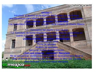 Unidad 1 Introducir al alumno en la relación del hombre con las formas arquitectónicas para obtener los conocimientos esenciales del diseño. ¿Qué enseñar - aprender? Contenidos Los contenidos Básicos de la  Unidad 1 de la materia de Diseño Básico i 1.1   Conceptos del diseño y sus causas 1.2  Concepto de forma arquitectónica como relación geométrica en cuanto a función y en cuanto a su relación con el hombre ¿Cómo enseñar - aprender? Metodología Explicaciones en clase. Toma de apuntes Análisis de ejemplos Apoyo en dudas de presentación ¿Con qué enseñar - aprender? Recursos No se encuentran identificados los recursos necesarios para llevar a cabo ya forma de enseñar solo se menciona un libro que  ya esta descontinuado y es para casos europeos. 