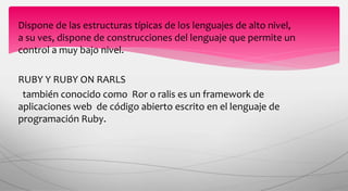 Dispone de las estructuras típicas de los lenguajes de alto nivel,
a su ves, dispone de construcciones del lenguaje que permite un
control a muy bajo nivel.
RUBY Y RUBY ON RARLS
también conocido como Ror o ralis es un framework de
aplicaciones web de código abierto escrito en el lenguaje de
programación Ruby.
 