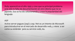 Ruby apareció en el año 1995 y creo que su principal problema
avía sido la falta de documentación en otro idioma que no se
japonés. Eso se ha ido solucionando y crese la popularidad del
lenguaje.
ASP
Active server pagues (asp) y asp. Net es un intento de Microsoft
para introducirse en el mercado de desarrollo web, y viene a ser
como su estándar para su servicio web, iss.
 