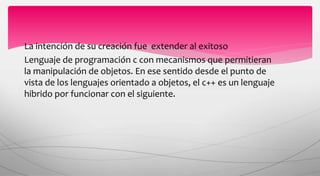La intención de su creación fue extender al exitoso
Lenguaje de programación c con mecanismos que permitieran
la manipulación de objetos. En ese sentido desde el punto de
vista de los lenguajes orientado a objetos, el c++ es un lenguaje
hibrido por funcionar con el siguiente.
 
