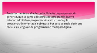 Posteriormente se añadieron facilidades de programación
genérica, que se sumo a los otros dos programas que ya
estaban admitidos (programación estructurada y la
programación orientada a objetos). Por esto se suele decir que
el c++ es u lenguaje de programación multiparadigma.
 