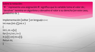Sobre la notación:
¨ ¨ representa una asignación: significa que la variable toma el valor de ;
¨devolver¨ termina en algoritmo y devuelve el valor a su derecha (en este caso,
el máximo de ).
Implementación [editar ] en lenguaje c++:
Int mas (int c[],int n )
{
Int i, m =c[o]
for (i=1; i<n ; i++)
It (c[i] >m) m=c[i];
Retun m;
}
 