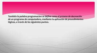También la palabra programacion se define como el proseso de decreación
de un programa de computadora, mediante la aplicación de procedimientos
lógicos, a través de los siguientes puntos.
 