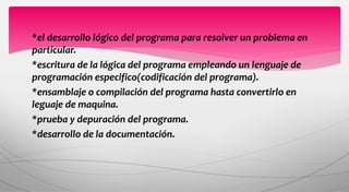 *el desarrollo lógico del programa para resolver un problema en
particular.
*escritura de la lógica del programa empleando un lenguaje de
programación especifico(codificación del programa).
*ensamblaje o compilación del programa hasta convertirlo en
leguaje de maquina.
*prueba y depuración del programa.
*desarrollo de la documentación.
 