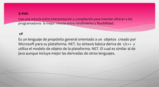 2-PHP.
Usa una mescla entre interpretación y compilación para intentar ofrecer a los
programadores la mejor mescla entre rendimiento y flexibilidad.
c#
Es un lenguaje de propósito general orientado a un objetos creado por
Microsoft para su plataforma. NET. Su sintaxis básica deriva de c/c++ y
utiliza el modelo de objeto de la plataforma. NET. El cual es similar al de
java aunque incluye mejor las derivadas de otros lenguajes.
 
