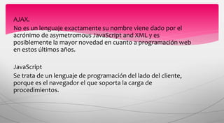 AJAX.
No es un lenguaje exactamente su nombre viene dado por el
acrónimo de asymetromous JavaScript and XML y es
posiblemente la mayor novedad en cuanto a programación web
en estos últimos años.
JavaScript
Se trata de un lenguaje de programación del lado del cliente,
porque es el navegador el que soporta la carga de
procedimientos.
 