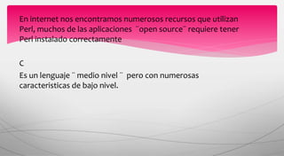 En internet nos encontramos numerosos recursos que utilizan
Perl, muchos de las aplicaciones ¨open source¨ requiere tener
Perl instalado correctamente
C
Es un lenguaje ¨ medio nivel ¨ pero con numerosas
caracteristicas de bajo nivel.
 