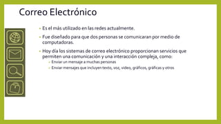 Correo Electrónico
    •   Es el más utilizado en las redes actualmente.
    •   Fue diseñado para que dos personas se comunicaran por medio de
        computadoras.
    •   Hoy día los sistemas de correo electrónico proporcionan servicios que
        permiten una comunicación y una interacción compleja, como:
           Enviar un mensaje a muchas personas
           Enviar mensajes que incluyen texto, voz, video, gráficos, gráficas y otros
 