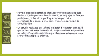 •   Hoy día el correo electrónico atenta el futuro del servicio postal
    debido a que las personas lo utilizan más, en los pagos de facturas
    por Internet, entre otros, por lo que poco a poco a ido
    reemplazando el correo postal como mecanismo principal de
    comunicación.
•   Un estudio realizado por la firma Research & Research demostró
    que en Puerto Rico se han reducido los gastos de correo postal en
    un 21% y 22% y esto es debido a que el correo electrónico es una
    solución más rápida y práctica.
 