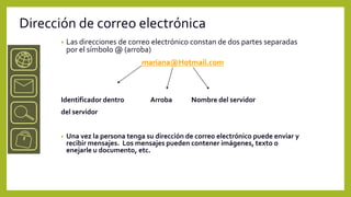 Dirección de correo electrónica
      •   Las direcciones de correo electrónico constan de dos partes separadas
          por el símbolo @ (arroba)
                                 mariana@Hotmail.com



      Identificador dentro          Arroba       Nombre del servidor
      del servidor


      •   Una vez la persona tenga su dirección de correo electrónico puede enviar y
          recibir mensajes. Los mensajes pueden contener imágenes, texto o
          enejarle u documento, etc.
 