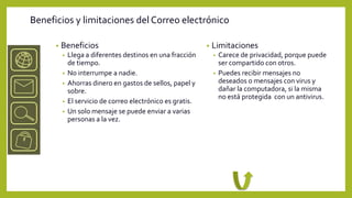 Beneficios y limitaciones del Correo electrónico

      •   Beneficios                                         •   Limitaciones
          •   Llega a diferentes destinos en una fracción        •   Carece de privacidad, porque puede
              de tiempo.                                             ser compartido con otros.
          •   No interrumpe a nadie.                             •   Puedes recibir mensajes no
          •   Ahorras dinero en gastos de sellos, papel y            deseados o mensajes con virus y
              sobre.                                                 dañar la computadora, si la misma
                                                                     no está protegida con un antivirus.
          •   El servicio de correo electrónico es gratis.
          •   Un solo mensaje se puede enviar a varias
              personas a la vez.
 