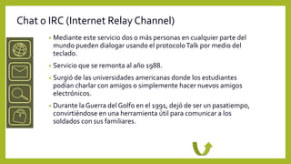 Chat o IRC (Internet Relay Channel)
       •   Mediante este servicio dos o más personas en cualquier parte del
           mundo pueden dialogar usando el protocolo Talk por medio del
           teclado.
       •   Servicio que se remonta al año 1988.
       •   Surgió de las universidades americanas donde los estudiantes
           podían charlar con amigos o simplemente hacer nuevos amigos
           electrónicos.
       •   Durante la Guerra del Golfo en el 1991, dejó de ser un pasatiempo,
           convirtiéndose en una herramienta útil para comunicar a los
           soldados con sus familiares.
 