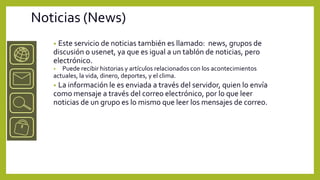 Noticias (News)
   •Este servicio de noticias también es llamado: news, grupos de
   discusión o usenet, ya que es igual a un tablón de noticias, pero
   electrónico.
   •  Puede recibir historias y artículos relacionados con los acontecimientos
   actuales, la vida, dinero, deportes, y el clima.
   • La información le es enviada a través del servidor, quien lo envía
   como mensaje a través del correo electrónico, por lo que leer
   noticias de un grupo es lo mismo que leer los mensajes de correo.
 
