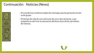 Continuación: Noticias (News)

          •   Al suscribirnos recibimos todos los mensajes que las personas envían
              a ese grupo.
          •   El tiempo de vida de una noticia es de una o dos semanas, cuyo
              propósito es eliminar la saturación del disco duro de los servidores
              de noticias.
 