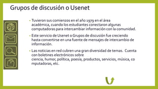 Grupos de discusión o Usenet
      •   Tuvieron sus comienzos en el año 1979 en el área
          académica, cuando los estudiantes conectaron algunas
          computadoras para intercambiar información con la comunidad.
      •   Este servicio de Usenet o Grupos de discusión fue creciendo
          hasta convertirse en una fuente de mensajes de intercambio de
          información.
      •   Las noticias en red cubren una gran diversidad de temas. Cuenta
          con boletines electrónicos sobre
          ciencia, humor, política, poesía, productos, servicios, música, co
          mputadoras, etc.
 