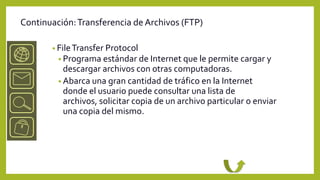 Continuación: Transferencia de Archivos (FTP)

       • File Transfer Protocol
         • Programa estándar de Internet que le permite cargar y
           descargar archivos con otras computadoras.
         • Abarca una gran cantidad de tráfico en la Internet
           donde el usuario puede consultar una lista de
           archivos, solicitar copia de un archivo particular o enviar
           una copia del mismo.
 