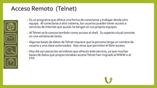 Acceso Remoto (Telnet)
     •   Es un programa que ofrece una forma de conectarse y trabajar desde otro
         equipo. Al conectarse a otro sistema, los usuarios pueden tener acceso a
         servicios de Internet que quizás no tengan en sus propios equipos.
     •   Al Telnet se le conoce también como acceso al shell. Su aspecto visual consiste
         en una ventana de texto.
     •   Algunas bases de datos de Telnet requiere que la persona tenga un nombre de
         usuario y una clave autorizados. Hay otras que permiten el libre acceso.
     •   Hoy día son pocos los servidores que ofrecen este servicio, ya que muchas
         bases de datos que proporcionaban acceso Telnet han migrado al WWW o al
         FTP.
 