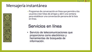 Mensajería instantánea
           •   Programas de conversación en línea que permite a los
               usuarios crear listas de amigos y abrir una ventana
               para establecer una conversación persona de la lista
               en línea.


           Servicios en línea
           • Servicio de telecomunicaciones que
             proporciona corre electrónico y
             herramientas de búsqueda de
             información.
 