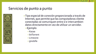 Servicios de punto a punto
         • Tipo especial de conexión proporcionada a través de
          Internet, que permite que las computadoras cliente
          conectadas se comuniquen entre sí e intercambien
          datos directamente en vez de utilizar un servidor.
           • Ejemplo
            • Kazaa
            • bitTorrent
            • Limewire
            • gnutella
 