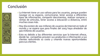 Conclusión
     •   La Internet tiene un uso valioso para los usuarios, porque pueden
         navegar en su espacio, comunicarse, tener acceso a diferentes
         tipos de información, compartir documentos, realizar compras y
         ventas de artículos, tener acceso a educación a distancia, entre
         muchas cosas más.
     •   Hoy día existen de 200 millones de usuarios de Internet en todo el
         mundo y se espera que para finales del 2003 haya alrededor de
         500 millones de usuarios.
     •   Esto es debido a los diferentes servicios que la Internet ofrece,
         donde las compañías proveen sus productos e información a sus
         clientes reduciendo su costo y creando nuevas oportunidades
         para sus clientes.
 